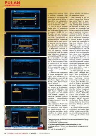 1


                                                                               conseguiram mostrar como        -grown Spark e sua associa-
                                                                               é possível contornar este       da plataforma online.
                                                                               problema. O seu controlo re-       Fulan nomeou o seu re-
                                                                               moto pode alternar entre o      ceptor standard de sistema
                                                                               dispositivo 1 e o dispositivo   operacional Spark e quan-
                                                                               2 e pode ser feito ao pres-     do ligamos pela primeira
                                                                               sionar um simples botão.        vez conseguimos perceber
                                                                                 O LED do botão standby        de imediato através do as-
                                                                               indica qual é o dispositivo     sistente de instalação que
                                                                               que está seleccionado: para     toma em atenção ao detalhe
                                                                               o receptor 1 o LED fica ver-    que foi colocado no desen-
2
                                                                               de cada vez que pressiona       volvimento deste software.
                                                                               um botão e para o receptor      Em seis passos o assisten-
                                                                               2 acende a luz vermelha. Do     te de instalação encaminha
                                                                               lado do receptor, uma entra-    o usuário através de todas
                                                                               da dedicada no menu permi-      as etapas de instalação do
                                                                               te alternar entre o receptor    seu novo receptor. Tem os
                                                                               1 e o 2 e fazer toda a etapa    seguintes pontos: o idioma,
                                                                               de programação necessária.      as configurações do relógio
                                                                                 O fabricante também in-       (o receptor funciona com um
                                                                               cluiu um botão no controlo      relógio de tempo real), rede,
                                                                               remoto que pode ser usado       saída de vídeo, o código PIN,
                                                                               para totalmente desactivar      bem como uma variedade
                                                                               um dispositivo USB conecta-     de outras configurações bá-
3                                                                              do. Ao pressionar um botão      sicas. Os botões P+ e P- no
                                                                               este pára toda as activida-     controlo remoto permitem
                                                                               des de leitura/gravação nes-    que consiga alternar com fa-
                                                                               te dispositivo e nos discos     cilidade entre as seis etapas
                                                                               rígidos movimenta a cabeça      diferentes, facilitando bas-
                                                                               de leitura/escrita para uma     tante para poder recuar e
                                                                               posição neutra e desliga a      fazer as correcções.
                                                                               energia.                           O menu principal do sof-
                                                                                 O manual que acompanha        tware Spark também está
                                                                               a nossa embalagem para          muito bem organizado e
                                                                               testes veio apenas em In-       definido com uma certa ló-
                                                                               glês mas com a expansão da      gica. Realmente ficamos
                                                                               plataforma Spark vai, sem       muito impressionados com
4                                                                              dúvida, estar disponível em     o layout geral do OSD (exi-
                                                                               outros idiomas.                 bição no ecrã). É muito fácil
                                                                                 Tirando a tampa o recep-      de usar e você pode comu-
                                                                               tor amostra o processador       nicar com o OSD em Inglês,
                                                                               principal de 450 MHz, 8GB       Alemão, Russo, Espanhol,
                                                                               NOR Flash, 512MB NAND           Italiano, Português, Turco,
                                                                               Flash, bem como dois 128MB      Polaco, Grego, Finlandês,
                                                                               DDR SDRAM módulos de            Sueco, Farsi, Francês, Che-
                                                                               memória. Também ficamos         co, Eslovaco, Dinamarquês,
                                                                               bastante     impressionados     Húngaro, Persa, Ucrania-
                                                                               pela positiva com a fonte de    no, Romeno, Curdo, Bósnio,
                                                                               alimentação.                    Croata, Búlgaro, Indonésio,
                                                                                 Os receptores Fulan vêm       Esloveno, Hebraico, Lituana
                                                                               com dois sistemas operati-      e Sérvio.
5
                                                                               vos diferentes que podem           As configurações do siste-
                                                                               ser seleccionados com a         ma podem ser usadas para
                                                                               função de dual boot. Neste      ajustar uma grande varieda-
                                                                               relatório de ensaio vamos       de de parâmetros, tais como
                                                                               focar o seu software home-      a resolução do sinal de vídeo


                                                                              1. Adicionando um servidor FTP para download de software, plug-
                                                                              ins e listas de canais
                                                                              2. Adicionando um transponder
                                                                              3. Varredura automática de canais do Hotbird 13° Este
                                                                              4. Backup de todo o sistema num dispositivo de armazenamento
                                                                              externo
                                                                              5. A lista de canais do ST7111


52 TELE-satellite — Global Digital TV Magazine — 04-05/201 — www.TELE-satellite.com
                                                         1
 