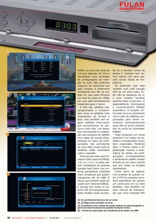 23




                                                                               HDMI, um ecrã com sinal de        da Ku e também sinais da
                                                                               4:3 num televisor de 16:9 e       banda C, também tem ou-
                                                                               obviamente uma variedade          tros valores LOF para usar
                                                                               de configurações de exibi-        com outras faixas de fre-
                                                                               ção no ecrã. Não podemos          quência.
                                                                               esquecer de mencionar que            Se pretender usar este
                                                                               este receptor é totalmente        receptor com uma solução
                                                                               compatível com HD na me-          SCR de um único cabo, Fu-
24                                                                             dida em que pode fornecer         lan não se esqueceu de si,
                                                                               um sinal de saída em 1080p        o novo receptor também
                                                                               por isso está perfeitamente       suporta estes protocolos. É
                                                                               preparado para o futuro.          especialmente interessante
                                                                                 A lista dos satélites pré-      o reconhecimento DiSEqC
                                                                               -programados e transpon-          automático. O receptor uti-
                                                                               ders inclui os satélites mais     liza este recurso juntamente
                                                                               importantes da Europa e           com a lista de satélites pro-
                                                                               Ásia, mas também tem al-          gramados para tentar re-
                                                                               guns satélites Americanos         conhecer automaticamente
                                                                               que encontrarmos ao per-          quais são os sinais conecta-
                                                                               correr esta lista. Um desta-      dos na porta do comutador
                                                                               que interessante é a exposi-      DiSEqC.
25                                                                             ção das posições de satélite         Fulan projectou um visual
                                                                               num mapa do mundo direc-          atraente e um editor de sa-
                                                                               tamente no menu de confi-         télites e transponders muito
                                                                               gurações. Isto permite-lhe        bem organizado. Podemos
                                                                               ter uma ideia visual onde os      dizer o mesmo sobre a di-
                                                                               satélites estão localizados       gitalização manual e auto-
                                                                               sobre o equador.                  mática de canais. As confi-
                                                                                 Uma vez que este novo re-       gurações correspondentes
                                                                               ceptor Fulan suporta DiSEqC       e parâmetros podem aceder
                                                                               1.0, 1.1, 1.2 e 1.3, pode usar    através de um menu central
                                                                               com instalações de antenas        que tem todas as funções
                                                                               simples bem como com an-          necessárias.
                                                                               tenas parabólicas multifeed          Como seria de esperar
26                                                                             mais complexas que podem          num produto de grande va-
                                                                               transportar até 16 LNBs. É        lor, o ST7111 suporta varre-
                                                                               óbvio, que também pode ser        dura automática de apenas
                                                                               usado com motores DiSEqC.         um canal para um ou mais
                                                                               E porque tem todos os va-         satélites, mas também um
                                                                               lores LOF pré-programados,        scan manual de transpon-
                                                                               pode receber sinais da ban-       der que inclui entradas PID


                                                                               23. Os parâmetros técnicos de um canal
                                                                               24. Configurando entradas no timer
                                                                               25. O software novo e listas de canais podem ser descarregados a
                                                                               partir da Internet através da plataforma Spark online
                                                                               26. O teste da velocidade de transferência de dados via USB


 56 TELE-satellite — Global Digital TV Magazine — 04-05/201 — www.TELE-satellite.com
                                                          1
 