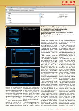 32




33                                                            32. Graças ao acesso FTP, os plug-ins também podem ser
                                                              descarregados para o receptor através de um PC
                                                              33. Explicação no manual online sobre o recurso de
                                                              reconhecimento automático do DiSEqC
                                                              34. A nossa actualização de notícias Spark-online que criamos
                                                              aparece no receptor
                                                              35. A nossa pergunta/resposta Spark-online que criamos aparece
                                                              no FAQ’s do receptor



                                                              podem ser copiados num                 rio usar tanta energia como
                                                              dispositivo de armazena-               se estivesse em funciona-
                                                              mento externo para no caso             mento normal.
                                                              de ter problemas no recep-               YouTube, Shoutcast, Pica-
34                                                            tor com configurações cor-             sa e RSS são serviços que
                                                              rompidas ou se acidental-              os utilizadores da Inter-
                                                              mente apagar alguns canais             net actualmente utilizam. E
                                                              da lista de canais, consegue           porque a Fulan incluiu uma
                                                              imediatamente       restaurar          interface de rede no seu re-
                                                              tudo.                                  ceptor, apenas precisaria de
                                                                 Mas espere, ainda há                incorporar estes serviços no
                                                              mais. O receptor vem com               receptor.
                                                              um reprodutor multimédia                 É exactamente isso que
                                                              que suporta uma varieda-               a Fulan fez. Agora já pode
                                                              de de formatos, como AVI,              assistir a vídeos através do
                                                              MKV, MPG, TS, WMA, WMV,                YouTube ou ouvir estações
                                                              M2TS, FLV, DAT, ASF e MP3.             de rádio via Shoutcast. Tam-
                                                              Os vídeo clips que foram uti-          bém pode ver as últimas
35                                                            lizados para testar este re-           fotografias do seu amigo
                                                              curso foram correctamente              através do Picasa. E porque
                                                              processados e reproduzidos.            tem o serviço RSS, vai poder
                                                              O jukebox MP3 também não               manter-se sempre actualiza-
                                                              nos decepcionou, nem o vi-             do com os eventos actuais.
                                                              sualizador de imagens teve             Se estiver a ver televisão e
                                                              qualquer problema para exi-            apanhar um grande interva-
                                                              bir as nossas fotos JPEG de            lo comercial, pode rapida-
                                                              demonstração.                          mente espreitar e ver o que
                                                                 Se for o dono deste recep-          está acontecendo no mundo.
                                                              tor Fulan, vai poder usa-lo              Apesar de ter todos estes
                                                              para ouvir a sua colecção de           recursos de rede, os enge-
                                                              músicas, bem como verificar            nheiros da Fulan ainda não
positivo de armazenamento      de mídia de armazenamento      as suas fotografias favori-            estavam satisfeitos. Con-
externo já estão prepara-      externo directamente a par-    tas. Não vai precisar de um            seguiram levar a um nível
das todas as gravações para    tir do receptor. Além disso,   leitor de MP3 externo ou vi-           totalmente novo e adicio-
usar no computador e adi-      o tempo de gravação adi-       sualizador de imagens.                 naram algumas outras es-
cionalmente processar para     cional, o tempo de gravação       O ST7111 é muito eficiente          pecialidades. Isto incluiu a
gravação num DVD. Não se       standard, bem como o time      quando se trata no consumo             expansão do software que
perde tempo com a transfe-     sihft da memória cache po-     de energia: consome ape-               permite outros plug-ins (pa-
rência de dados via USB ou     dem ser definidos de acordo    nas 20W em funcionamento               cotes de software de pe-
FTP.                           com o que o utilizador pre-    normal e 4W apenas quan-               queno porte que melhoram
  A nossa impressão geral e    tender.                        do está em deep standby.               a função do receptor em
positiva do ST7111 foi am-        Como medida de precau-      Se pretender que o receptor            áreas específicas) e o servi-
pliada ainda mais pela capa-   ção, as configurações de       Fulan acorde do modo stan-             dor Spark online. O plug-in
cidade de partição e formato   lista de canais e plug-ins     dby, apenas vai ser necessá-           calculadora está incluído no


                                                      www.TELE-satellite.com — 04-05/201 —
                                                                                       1     TELE-satellite — Global Digital TV Magazine   59
 