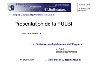 Présentation de la FULBI
Journées ABES
25-26 mai 2009
Montpellier
Une « Fédération »…
… « d’ utilisateurs de logiciels pour bibliothèques » …
=> SIGB,
portails documentaires
… « Information & documentation »et depuis 2007 :
1. Philippe Bourdenet (Université du Maine)
 