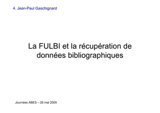 La FULBI et la récupération de
données bibliographiques
Journées ABES – 26 mai 2009
4. Jean-Paul Gaschignard
 