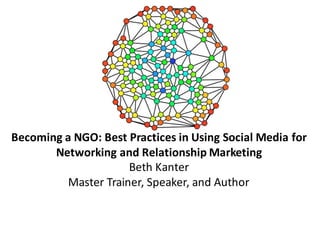 Becoming	
  a	
  NGO:	
  Best	
  Practices	
  in	
  Using	
  Social	
  Media	
  for	
  
Networking	
  and	
  Relationship	
  Marketing
Beth	
  Kanter
Master	
  Trainer,	
  Speaker,	
  and	
  Author
 