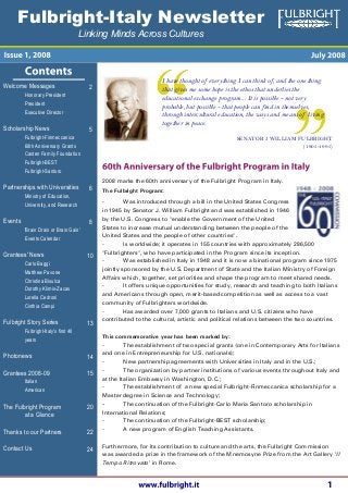 Fulbright-Italy Newsletter
I have thought of everything I can think of, and the one thing
that gives me some hope is the ethos that underlies the
educational exchange program... It is possible - not very
probable, but possible - that people can find in themselves,
through intercultural education, the ways and means of living
together in peace.
SENATOR J. WILLIAM FULBRIGHT
(1905-1995)
Welcome Messages
Honorary President
President
Executive Director
Scholarship News
Fulbright-Finmeccanica
60th Anniversary Grants
Casten Family Foundation
Fulbright-BEST
Fulbright-Santoro
Partnerships with Universities
Ministry of Education,
University, and Research
Events
'Brain Drain or Brain Gain'
Events Calendar
Grantees' News
Carlo Baggi
Matthew Pavone
Christina Bisulca
Dorothy Klimis-Zacas
Lorella Cedroni
Cinthia Campi
Fulbright Story Series
Fulbright-Italy's first 40
years
Photonews
Grantees 2008-09
Italian
American
The Fulbright Program
at a Glance
Thanks to our Partners
Contact Us
2008 marks the 60th anniversary of the Fulbright Program in Italy.
The Fulbright Program:
- Was introduced through a bill in the United States Congress
in 1945 by Senator J. William Fulbright and was established in 1946
by the U.S. Congress to "enable the Government of the United
States to increase mutual understanding between the people of the
United States and the people of other countries".
2
5
6
8
10
13
14
15
20
22
24
- Is worldwide; it operates in 155 countries with approximately 286,500
"Fulbrighters", who have participated in the Program since its inception.
- Was established in Italy in 1948 and it is now a binational program since 1975
jointly sponsored by the U.S. Department of State and the Italian Ministry of Foreign
Affairs which, together, set priorities and shape the program to meet shared needs.
- It offers unique opportunities for study, research and teaching to both Italians
and Americans through open, merit-based competition as well as access to a vast
community of Fulbrighters worldwide.
- Has awarded over 7,000 grants to Italians and U.S. citizens who have
contributed to the cultural, artistic and political relations between the two countries.
This commemorative year has been marked by:
- The establishment of two special grants (one in Contemporary Arts for Italians
and one in Entrepreneurship for U.S. nationals);
- New partnership agreements with Universities in Italy and in the U.S.;
- The organization by partner institutions of various events throughout Italy and
at the Italian Embassy in Washington, D.C.;
- The establishment of a new special Fulbright-Finmeccanica scholarship for a
Master degree in Science and Technology;
- The continuation of the Fulbright-Carlo Maria Santoro scholarship in
International Relations;
- The continuation of the Fulbright-BEST scholarship;
- A new program of English Teaching Assistants.
Furthermore, for its contribution to culture and the arts, the Fulbright Commission
was awarded a prize in the framework of the Mnemosyne Prize from the Art Gallery ‘Il
Tempo Ritrovato’ in Rome.
Linking Minds Across Cultures
 