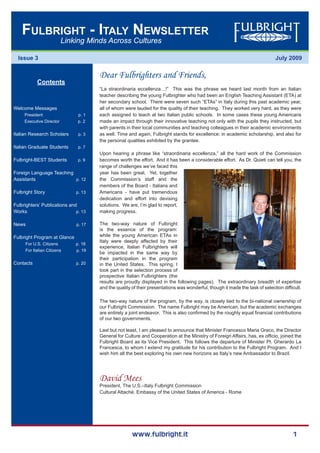 www.fulbright.it 1
July 2009
Linking Minds Across Cultures
Fulbright - Italy Newsletter
Issue 3
Dear Fulbrighters and Friends,
“La straordinaria eccellenza…!” This was the phrase we heard last month from an Italian
teacher describing the young Fulbrighter who had been an English Teaching Assistant (ETA) at
her secondary school. There were seven such “ETAs” in Italy during this past academic year,
all of whom were lauded for the quality of their teaching. They worked very hard, as they were
each assigned to teach at two Italian public schools. In some cases these young Americans
made an impact through their innovative teaching not only with the pupils they instructed, but
with parents in their local communities and teaching colleagues in their academic environments
as well. Time and again, Fulbright stands for excellence: in academic scholarship, and also for
the personal qualities exhibited by the grantee.
Upon hearing a phrase like “straordinaria eccellenza,” all the hard work of the Commission
becomes worth the effort. And it has been a considerable effort. As Dr. Quieti can tell you, the
range of challenges we’ve faced this
year has been great. Yet, together
the Commission’s staff and the
members of the Board - Italians and
Americans - have put tremendous
dedication and effort into devising
solutions. We are, I’m glad to report,
making progress.
The two-way nature of Fulbright
is the essence of the program:
while the young American ETAs in
Italy were deeply affected by their
experience, Italian Fulbrighters will
be impacted in the same way by
their participation in the program
in the United States. This spring, I
took part in the selection process of
prospective Italian Fulbrighters (the
results are proudly displayed in the following pages). The extraordinary breadth of expertise
and the quality of their presentations was wonderful, though it made the task of selection difficult.
The two-way nature of the program, by the way, is closely tied to the bi-national ownership of
our Fulbright Commission. The name Fulbright may be American, but the academic exchanges
are entirely a joint endeavor. This is also confirmed by the roughly equal financial contributions
of our two governments.
Last but not least, I am pleased to announce that Minister Francesco Maria Greco, the Director
General for Culture and Cooperation at the Ministry of Foreign Affairs, has, ex officio, joined the
Fulbright Board as its Vice President. This follows the departure of Minister Pl. Gherardo La
Francesca, to whom I extend my gratitude for his contribution to the Fulbright Program. And I
wish him all the best exploring his own new horizons as Italy’s new Ambassador to Brazil.
David Mees
President, The U.S.–Italy Fulbright Commission
Cultural Attachè, Embassy of the United States of America - Rome
Contents
Welcome Messages
President p. 1
Executive Director p. 2
Italian Research Scholars p. 3
Italian Graduate Students p. 7
Fulbright-BEST Students p. 9
Foreign Language Teaching
Assistants p. 12
Fulbright Story	 p. 13
Fulbrighters’ Publications and
Works		 p. 13
News 			 p. 17
Fulbright Program at Glance 	
For U.S. Citizens p. 18
For Italian Citizens	 p. 19
Contacts		 p. 20
 