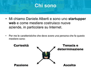 Chi sono
• Mi chiamo Daniele Alberti e sono uno startupper
web e come mestiere costruisco nuove
aziende, in particolare su Internet.
• Per me le caratteristiche che deve avere una persona che fa questo
mestiere sono:

 