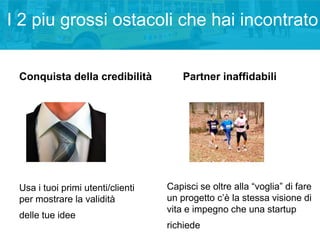 I 2 piu grossi ostacoli che hai incontrato
Conquista della credibilità

Usa i tuoi primi utenti/clienti
per mostrare la validità
delle tue idee

Partner inaffidabili

Capisci se oltre alla “voglia” di fare
un progetto c’è la stessa visione di
vita e impegno che una startup
richiede

 