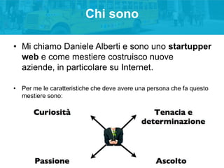 Chi sono
• Mi chiamo Daniele Alberti e sono uno startupper
web e come mestiere costruisco nuove
aziende, in particolare su...