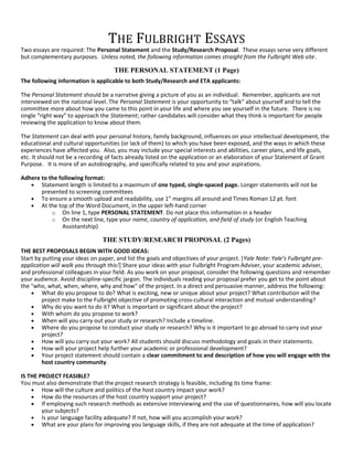 THE FULBRIGHT ESSAYS
Two essays are required: The Personal Statement and the Study/Research Proposal. These essays serve very different
but complementary purposes. Unless noted, the following information comes straight from the Fulbright Web site.
THE PERSONAL STATEMENT (1 Page)
The following information is applicable to both Study/Research and ETA applicants:
The Personal Statement should be a narrative giving a picture of you as an individual. Remember, applicants are not
interviewed on the national level. The Personal Statement is your opportunity to “talk” about yourself and to tell the
committee more about how you came to this point in your life and where you see yourself in the future. There is no
single “right way” to approach the Statement; rather candidates will consider what they think is important for people
reviewing the application to know about them.
The Statement can deal with your personal history, family background, influences on your intellectual development, the
educational and cultural opportunities (or lack of them) to which you have been exposed, and the ways in which these
experiences have affected you. Also, you may include your special interests and abilities, career plans, and life goals,
etc. It should not be a recording of facts already listed on the application or an elaboration of your Statement of Grant
Purpose. It is more of an autobiography, and specifically related to you and your aspirations.
Adhere to the following format:
• Statement length is limited to a maximum of one typed, single-spaced page. Longer statements will not be
presented to screening committees
• To ensure a smooth upload and readability, use 1” margins all around and Times Roman 12 pt. font
• At the top of the Word Document, in the upper left-hand corner
o On line 1, type PERSONAL STATEMENT. Do not place this information in a header
o On the next line, type your name, country of application, and field of study (or English Teaching
Assistantship)
THE STUDY/RESEARCH PROPOSAL (2 Pages)
THE BEST PROPOSALS BEGIN WITH GOOD IDEAS:
Start by putting your ideas on paper, and list the goals and objectives of your project. [Yale Note: Yale’s Fulbright pre-
application will walk you through this!] Share your ideas with your Fulbright Program Adviser, your academic adviser,
and professional colleagues in your field. As you work on your proposal, consider the following questions and remember
your audience. Avoid discipline-specific jargon. The individuals reading your proposal prefer you get to the point about
the "who, what, when, where, why and how" of the project. In a direct and persuasive manner, address the following:
• What do you propose to do? What is exciting, new or unique about your project? What contribution will the
project make to the Fulbright objective of promoting cross-cultural interaction and mutual understanding?
• Why do you want to do it? What is important or significant about the project?
• With whom do you propose to work?
• When will you carry out your study or research? Include a timeline.
• Where do you propose to conduct your study or research? Why is it important to go abroad to carry out your
project?
• How will you carry out your work? All students should discuss methodology and goals in their statements.
• How will your project help further your academic or professional development?
• Your project statement should contain a clear commitment to and description of how you will engage with the
host country community.
IS THE PROJECT FEASIBLE?
You must also demonstrate that the project research strategy is feasible, including its time frame:
• How will the culture and politics of the host country impact your work?
• How do the resources of the host country support your project?
• If employing such research methods as extensive interviewing and the use of questionnaires, how will you locate
your subjects?
• Is your language facility adequate? If not, how will you accomplish your work?
• What are your plans for improving you language skills, if they are not adequate at the time of application?
 