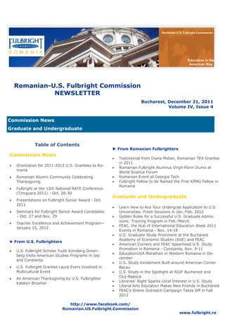 Romanian-U.S. Fulbright Commission




                                                                                                  Education in the
                                                                                                   American Way




     Romanian-U.S. Fulbright Commission
               NEWSLETTER
                                                                      Bucharest, December 21, 2011
                                                                                 Volume IV, Issue 4


Commission News
Graduate and Undergraduate


              Table of Contents
                                                      ► From Romanian Fulbrighters
Commission News
                                                         Testimonial from Diana Melian, Romanian TEA Grantee
                                                           in 2011
   Orientation for 2011-2012 U.S. Grantees to Ro-
                                                         Romanian Fulbright Alumnus Virgil-Florin Duma at
     mania
                                                           World Science Forum
   Romanian Alumni Community Celebrating               Romanian Event at Georgia Tech
     Thanksgiving                                        Fulbright Fellow to be Named the First KPMG Fellow in
                                                           Romania
   Fulbright at the 12th National RATE Conference
     (Timişoara 2011) - Oct. 28-30
                                                      Graduate and Undergraduate
   Presentations on Fulbright Senior Award - Oct.
     2011
                                                         Learn How to Ace Your Undergrad Application to U.S.
   Seminars for Fulbright Senior Award Candidates        Universities: Fresh Sessions in Jan.-Feb. 2012
     – Oct. 27 and Nov. 29                               Golden Rules for a Successful U.S. Graduate Admis-
                                                           sions: Training Program in Feb.-March
   Teacher Excellence and Achievement Program—
                                                         FEAC, the Hub of International Education Week 2011
     January 15, 2012
                                                           Events in Romania - Nov. 14-18
                                                         U.S. Graduate Study Prominent at the Bucharest
                                                           Academy of Economic Studies (ASE) and FEAC
► From U.S. Fulbrighters
                                                         American Corners and FEAC Spearhead U.S. Study
                                                           Promotion in Romania - Constanta, Nov. 9-11
   U.S. Fulbright Scholar Yudit Kornberg Green-
                                                         EducationUSA Marathon in Western Romania in De-
     berg Visits American Studies Programs in Iași
                                                           cember
     and Constanța
                                                         U.S. Study Excitement Built around American Corner
   U.S. Fulbright Grantee Laura Evers Involved in        Bacau
     Multicultural Event                                 U.S. Study in the Spotlight at RIUF Bucharest and
                                                           Cluj-Napoca
   An American Thanksgiving by U.S. Fulbrighter
                                                         Libraries’ Night Sparks Local Interest in U.S. Study
     Katelyn Browher
                                                         Liberal Arts Education Makes New Friends in Bucharest
                                                         FEAC’s Online Outreach Campaign Takes Off in Fall
                                                           2011

                                http://www.facebook.com/
                             Romanian.US.Fulbright.Commission
                                                                                            www.fulbright.ro
 