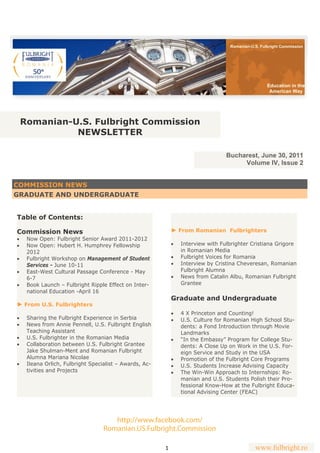 Romanian-U.S. Fulbright Commission




                                                                                                     Education in the
                                                                                                      American Way




 Romanian-U.S. Fulbright Commission
           NEWSLETTER

                                                                                   Bucharest, June 30, 2011
                                                                                        Volume IV, Issue 2


COMMISSION NEWS
GRADUATE AND UNDERGRADUATE


Table of Contents:

Commission News                                              ► From Romanian Fulbrighters
   Now Open: Fulbright Senior Award 2011-2012
   Now Open: Hubert H. Humphrey Fellowship                    Interview with Fulbrighter Cristiana Grigore
     2012                                                         in Romanian Media
   Fulbright Workshop on Management of Student                Fulbright Voices for Romania
     Services - June 10-11                                      Interview by Cristina Cheveresan, Romanian
   East-West Cultural Passage Conference - May                  Fulbright Alumna
     6-7                                                        News from Catalin Albu, Romanian Fulbright
   Book Launch – Fulbright Ripple Effect on Inter-              Grantee
     national Education -April 16
                                                             Graduate and Undergraduate
► From U.S. Fulbrighters
                                                                4 X Princeton and Counting!
   Sharing the Fulbright Experience in Serbia                 U.S. Culture for Romanian High School Stu-
   News from Annie Pennell, U.S. Fulbright English              dents: a Fond Introduction through Movie
     Teaching Assistant                                           Landmarks
   U.S. Fulbrighter in the Romanian Media                     “In the Embassy” Program for College Stu-
   Collaboration between U.S. Fulbright Grantee                 dents: A Close Up on Work in the U.S. For-
     Jake Shulman-Ment and Romanian Fulbright                     eign Service and Study in the USA
     Alumna Mariana Nicolae                                     Promotion of the Fulbright Core Programs
   Ileana Orlich, Fulbright Specialist – Awards, Ac-          U.S. Students Increase Advising Capacity
     tivities and Projects                                      The Win-Win Approach to Internships: Ro-
                                                                  manian and U.S. Students Polish their Pro-
                                                                  fessional Know-How at the Fulbright Educa-
                                                                  tional Advising Center (FEAC)




                                      http://www.facebook.com/
                                   Romanian.US.Fulbright.Commission

                                                         1                                     www.fulbright.ro
 