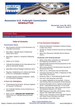 Romanian-U.S. Fulbright Commission
              NEWSLETTER
                                                                                Bucharest, June 30, 2012
                                                                                      Volume V, Issue 2



  Commission News
  Graduate and Undergraduate


                  Table of Contents
                                                         ► From Romanian Fulbrighters
   Commission News
                                                            Article by Romanian Fulbrighter Cristiana Grigore
      New Executive Director at the Romanian-U.S.           in New York Times
        Fulbright Commission
                                                            Articles on Theatre & Performing Arts by Fulbright
                                                              Alumni
      Now Open: Fulbright Senior Postdoctoral
        Award 2013-2014                                     News from Romanian Fulbright Alumna Monica
                                                              Stancu
      Now Open: Hubert H. Humphrey Fellowship
        2013                                             Graduate and Undergraduate
                                                            What comes after successful U.S. admissions?
      Follow us on Twitter!                                 Pre-Departure Orientation in July
                                                            EducationUSA Romania Advising Expertise at the
      Fulbright Roundtable at the International Con-
                                                              OACAC Conference
        gress on Romanian Studies
                                                            Who’s Going Where? Full Admissions Success for
      East-West Cultural Passage Conference 2012            Romanians this Year
                                                            FEAC as U.S. Admissions Hub and Maximizer
      Flag Day: Celebrating U.S. Culture and Study
                                                            Innovative Outreach by FEAC in Response to New
        at the U.S. Ambassador’s Residence
                                                              High School Curriculum
      Fulbright Student Award Competition: Notes          Article by FEAC in “International Student Guide”
        on a Promotion Campaign                             Visit Over 100 Campuses with FEAC
                                                            Ivy League Highlights as Giving Back: A Roma-
   ► From U.S. Fulbrighters                                   nian Success Story at University of Pennsylvania
      “International Social Work: Working Together        Dynamic Promotion of U.S. Study to Fresh Audi-
        for Success” Conference                               ences: “International Study Day” in Five Cities
                                                            Beyond Intl Study Day: High School and Univer-
      U.S. Fulbright Scholar at Cluj Conference on          sity Students Discover U.S. Study
        Globalization                                       MBA Programs in the USA, with Funding: Online
                                                              Session with Willamette University
      Book Launch: TIMELESS AND TRANSITORY -
                                                            FEAC in Cluj: Promotion of the Fulbright Program
        Volume by U.S. Fulbright Alumnus Ernest
                                                              with Peace Corps Volunteers and More
        Latham
                                                            New Member in the FEAC Team

                                               http://www.facebook.com/
https://twitter.com/FulbrightRO             Romanian.US.Fulbright.Commission                 www.fulbright.ro
 