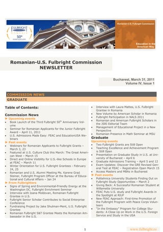 Romanian-U.S. Fulbright Commission




                                                                                                       Education in the
                                                                                                        American Way




      Romanian-U.S. Fulbright Commission
                NEWSLETTER

                                                                                   Bucharest, March 31, 2011
                                                                                          Volume IV, Issue 1


     COMMISSION NEWS
     GRADUATE

Table of Contents:                                                   Interview with Laura Mattes, U.S. Fulbright
                                                                       Grantee in Romania
                                                                     New Volume by American Scholar in Romania
Commission News
                                                                     Fulbright Participation in NALS 2011
► Upcoming events
                                                                     Romanian and American Fulbright Scholars in
 Book Launch of the Third Fulbright 50th Anniversary Vol-
                                                                       the JSRI Editorial Team
   ume
                                                                     Management of Educational Project in a New
 Seminar for Romanian Applicants for the Junior Fulbright
                                                                       Perspective
   Award – April 11, 2011
                                                                     Romanian Presence in Math Seminar at MSU
 U.S. Admissions Made Easy: FEAC and EducationUSA We-
   binars                                                         Graduate
► Past events                                                     Upcoming events
 Webinars for Romanian Applicants to Fulbright Grants –          Two Fulbright Grants are Still Open
   March 3, 23                                                     Teaching Excellence and Achievement Program
 Featured at U.S. Culture Club this March: The Great Ameri-        is Still Open
   can West – March 15                                             Presentation on Graduate Study in U.S. at Uni-
 Direct and Online Visibility for U.S.-like Schools in Europe      versity of Bucharest – April 6
   at FEAC – March 11                                              Graduate Admissions Training – April 5 and 12
 Winter Orientation for U.S. Fulbright Grantees - February       Exam Updates: Discover the GRE Revised Gen-
   24, 25                                                            eral Test at FEAC – Registration Open March 15
 Romanian and U.S. Alumni Meeting Ms. Karene Grad                Access Masters and MBAs in Bucharest
   Steiner, Fulbright Program Officer at the Bureau of Educa-     ► Past events
   tional and Cultural Affairs – Jan 24                            Politehnica University Students Finding Out on
► From Fulbrighters                                                  Fulbright Study Opportunities – March 2
 Signs of Spring and Environmental-Friendly Energy at the        Giving Back: A Successful Romanian Student at
   Washington DC. Fulbright Enrichment Seminar                       Willamette University
 Interview with Ioana Moldovan, Romanian Fulbright               FEAC Puts U.S. study and Fulbright Awards in
   Grantee in U.S.                                                   the Spotlight at RIUF
 Fulbright Senior Scholar Contributes to Social Enterprise       New FEAC Approach: First-time Promotion of
   Conference                                                        the Fulbright Program with Peace Corps Volun-
 Fundraising Project by Jake Shulman-Ment, U.S. Fulbright          teers
   Grantee                                                         “In the Embassy” Program for College Stu-
 Romanian Fulbright S&T Grantee Meets the Romanian Am-             dents: A Close Up on Work in the U.S. Foreign
   bassador in the U.S.                                              Service and Study in the USA




                                                           1                                     www.fulbright.ro
 