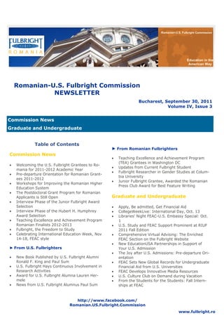 Romanian-U.S. Fulbright Commission




                                                                                                 Education in the
                                                                                                  American Way




     Romanian-U.S. Fulbright Commission
               NEWSLETTER
                                                                    Bucharest, September 30, 2011
                                                                                Volume IV, Issue 3


Commission News
Graduate and Undergraduate


              Table of Contents
                                                     ► From Romanian Fulbrighters
Commission News
                                                        Teaching Excellence and Achievement Program
                                                          (TEA) Grantees in Washington DC
   Welcoming the U.S. Fulbright Grantees to Ro-
                                                        Updates from Current Fulbright Student
     mania for 2011-2012 Academic Year
                                                        Fulbright Researcher in Gender Studies at Colum-
   Pre-departure Orientation for Romanian Grant-
                                                          bia University
     ees 2011-2012
                                                        Junior Fulbright Grantee, Awarded the Romanian
   Workshops for Improving the Romanian Higher
                                                          Press Club Award for Best Feature Writing
     Education System
   The Postdoctoral Grant Program for Romanian
     Applicants is Still Open                        Graduate and Undergraduate
   Interview Phase of the Junior Fulbright Award
     Selection                                          Apply, Be admitted, Get Financial Aid
   Interview Phase of the Hubert H. Humphrey          CollegeWeekLive: International Day, Oct. 13
     Award Selection                                    Libraries’ Night FEAC-U.S. Embassy Special: Oct.
   Teaching Excellence and Achievement Program          1
     Romanian Finalists 2012-2013                       U.S. Study and FEAC Support Prominent at RIUF
   Fulbright, the Freedom to Study                      2011 Fall Edition
   Celebrating International Education Week, Nov      Comprehensive Virtual Advising: The Enriched
     14-18, FEAC style                                    FEAC Section on the Fulbright Website
                                                        New EducationUSA Partnerships in Support of
► From U.S. Fulbrighters                                  Your U.S. Admission
                                                        The Joy after U.S. Admissions: Pre-departure Ori-
   New Book Published by U.S. Fulbright Alumni          entation
     Ronald F. King and Paul Sum                        FEAC Sets New Global Records for Undergraduate
   U.S. Fulbright Hays Continuous Involvement in        Financial Aid from U.S. Universities
     Research Activities                                FEAC Develops Innovative Media Resources
   Award for U.S. Fulbright Alumna Lauren Her-        U.S. Culture Club on Demand during Vacation
     mele                                               From the Students for the Students: Fall Intern-
   News from U.S. Fulbright Alumnus Paul Sum            ships at FEAC



                                    http://www.facebook.com/
                                 Romanian.US.Fulbright.Commission
                                                                                           www.fulbright.ro
 