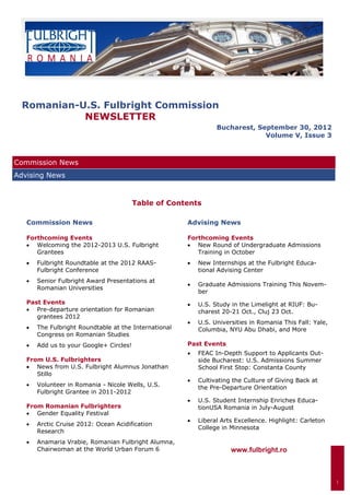 Romanian-U.S. Fulbright Commission
           NEWSLETTER
                                                                   Bucharest, September 30, 2012
                                                                                Volume V, Issue 3



Commission News
Advising News


                                          Table of Contents

   Commission News                                      Advising News

   Forthcoming Events                                   Forthcoming Events
    Welcoming the 2012-2013 U.S. Fulbright             New Round of Undergraduate Admissions
      Grantees                                             Training in October
      Fulbright Roundtable at the 2012 RAAS-             New Internships at the Fulbright Educa-
        Fulbright Conference                                 tional Advising Center
      Senior Fulbright Award Presentations at
                                                           Graduate Admissions Training This Novem-
        Romanian Universities
                                                             ber
   Past Events                                             U.S. Study in the Limelight at RIUF: Bu-
    Pre-departure orientation for Romanian                 charest 20-21 Oct., Cluj 23 Oct.
      grantees 2012
                                                           U.S. Universities in Romania This Fall: Yale,
      The Fulbright Roundtable at the International        Columbia, NYU Abu Dhabi, and More
        Congress on Romanian Studies
      Add us to your Google+ Circles!                 Past Events
                                                           FEAC In-Depth Support to Applicants Out-
   From U.S. Fulbrighters                                    side Bucharest: U.S. Admissions Summer
    News from U.S. Fulbright Alumnus Jonathan              School First Stop: Constanta County
      Stillo
                                                           Cultivating the Culture of Giving Back at
      Volunteer in Romania - Nicole Wells, U.S.            the Pre-Departure Orientation
        Fulbright Grantee in 2011-2012
                                                           U.S. Student Internship Enriches Educa-
   From Romanian Fulbrighters                                tionUSA Romania in July-August
    Gender Equality Festival
                                                           Liberal Arts Excellence. Highlight: Carleton
      Arctic Cruise 2012: Ocean Acidification
                                                             College in Minnesota
        Research
      Anamaria Vrabie, Romanian Fulbright Alumna,
        Chairwoman at the World Urban Forum 6                           www.fulbright.ro



                                                                                                             1
 