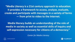 Sponsored by the U.S. Department of State
Bureau of Educational and Cultural Affairs
“Media Literacy is a 21st century approach to education.
It provides a framework to access, analyze, evaluate,
create and participate with messages in a variety of forms
— from print to video to the Internet.
Media literacy builds an understanding of the role of
media in society as well as essential skills of inquiry and
self-expression necessary for citizens of a democracy.”
Center for Media Literacy
 