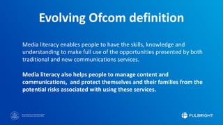Sponsored by the U.S. Department of State
Bureau of Educational and Cultural Affairs
Media literacy enables people to have the skills, knowledge and
understanding to make full use of the opportunities presented by both
traditional and new communications services.
Media literacy also helps people to manage content and
communications, and protect themselves and their families from the
potential risks associated with using these services.
Evolving Ofcom definition
 
