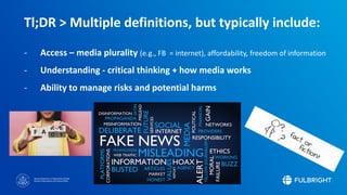 Sponsored by the U.S. Department of State
Bureau of Educational and Cultural Affairs
Tl;DR > Multiple definitions, but typically include:
- Access – media plurality (e.g., FB = internet), affordability, freedom of information
- Understanding - critical thinking + how media works
- Ability to manage risks and potential harms
 