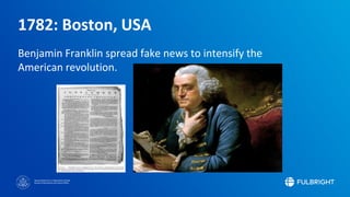 Sponsored by the U.S. Department of State
Bureau of Educational and Cultural Affairs
1782: Boston, USA
Benjamin Franklin spread fake news to intensify the
American revolution.
 