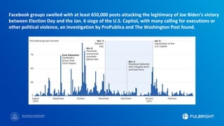 Sponsored by the U.S. Department of State
Bureau of Educational and Cultural Affairs
Facebook groups swelled with at least 650,000 posts attacking the legitimacy of Joe Biden’s victory
between Election Day and the Jan. 6 siege of the U.S. Capitol, with many calling for executions or
other political violence, an investigation by ProPublica and The Washington Post found.
 