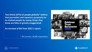Sponsored by the U.S. Department of State
Bureau of Educational and Cultural Affairs
Two-thirds (67%) of people globally* believe
that journalists and reporters purposely try
to mislead people by saying things they
know are false or grossly exaggerated.
An increase of 8% from 2021’s report.
* 28 countries, 36,000 respondents
 