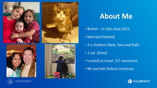 Sponsored by the U.S. Department of State
Bureau of Educational and Cultural Affairs
About Me
• British – in USA since 2015
• Married (Habiba)
• 3 x Children (Nyla, Yara and Rafi)
• 1 cat (Oreo)
• Love(d) to travel (57 countries)
• BA and MA Oxford University
 