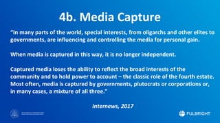 Sponsored by the U.S. Department of State
Bureau of Educational and Cultural Affairs
4b. Media Capture
“In many parts of the world, special interests, from oligarchs and other elites to
governments, are influencing and controlling the media for personal gain.
When media is captured in this way, it is no longer independent.
Captured media loses the ability to reflect the broad interests of the
community and to hold power to account – the classic role of the fourth estate.
Most often, media is captured by governments, plutocrats or corporations or,
in many cases, a mixture of all three.”
Internews, 2017
 