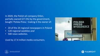 Sponsored by the U.S. Department of State
Bureau of Educational and Cultural Affairs
In 2020, the Polish oil company Orlen,
partially owned (27.5%) by the government,
bought 'Polska Press,’ making it the owner of:
• 20 of the 24 regional newspapers in Poland
• 120 regional weeklies and
• 500 news websites.
Used by 17.4 million media consumers.
 