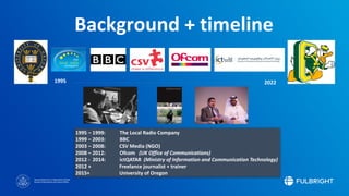 Sponsored by the U.S. Department of State
Bureau of Educational and Cultural Affairs
1995 – 1999: The Local Radio Company
1999 – 2003: BBC
2003 – 2008: CSV Media (NGO)
2008 – 2012: Ofcom (UK Office of Communications)
2012 - 2014: ictQATAR (Ministry of Information and Communication Technology)
2012 + Freelance journalist + trainer
2015+ University of Oregon
Background + timeline
1995 2022
 