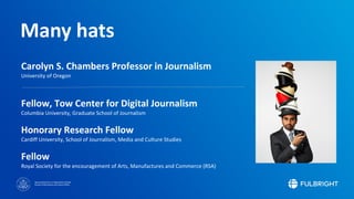 Sponsored by the U.S. Department of State
Bureau of Educational and Cultural Affairs
Many hats
Carolyn S. Chambers Professor in Journalism
University of Oregon
Fellow, Tow Center for Digital Journalism
Columbia University, Graduate School of Journalism
Honorary Research Fellow
Cardiff University, School of Journalism, Media and Culture Studies
Fellow
Royal Society for the encouragement of Arts, Manufactures and Commerce (RSA)
 
