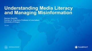 Sponsored by the U.S. Department of State
Bureau of Educational and Cultural Affairs
Understanding Media Literacy
and Managing Misinformation
Damian Radcliffe
Carolyn S. Chambers Professor of Journalism
University of Oregon
July 2023
 
