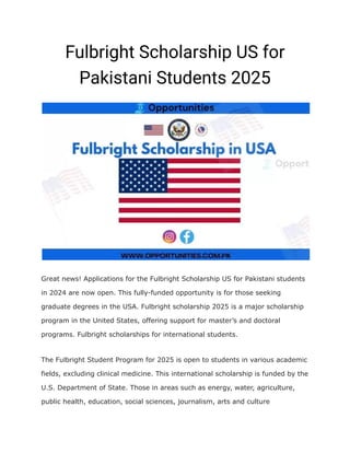 Fulbright Scholarship US for
Pakistani Students 2025
Great news! Applications for the Fulbright Scholarship US for Pakistani students
in 2024 are now open. This fully-funded opportunity is for those seeking
graduate degrees in the USA. Fulbright scholarship 2025 is a major scholarship
program in the United States, offering support for master’s and doctoral
programs. Fulbright scholarships for international students.
The Fulbright Student Program for 2025 is open to students in various academic
fields, excluding clinical medicine. This international scholarship is funded by the
U.S. Department of State. Those in areas such as energy, water, agriculture,
public health, education, social sciences, journalism, arts and culture
 