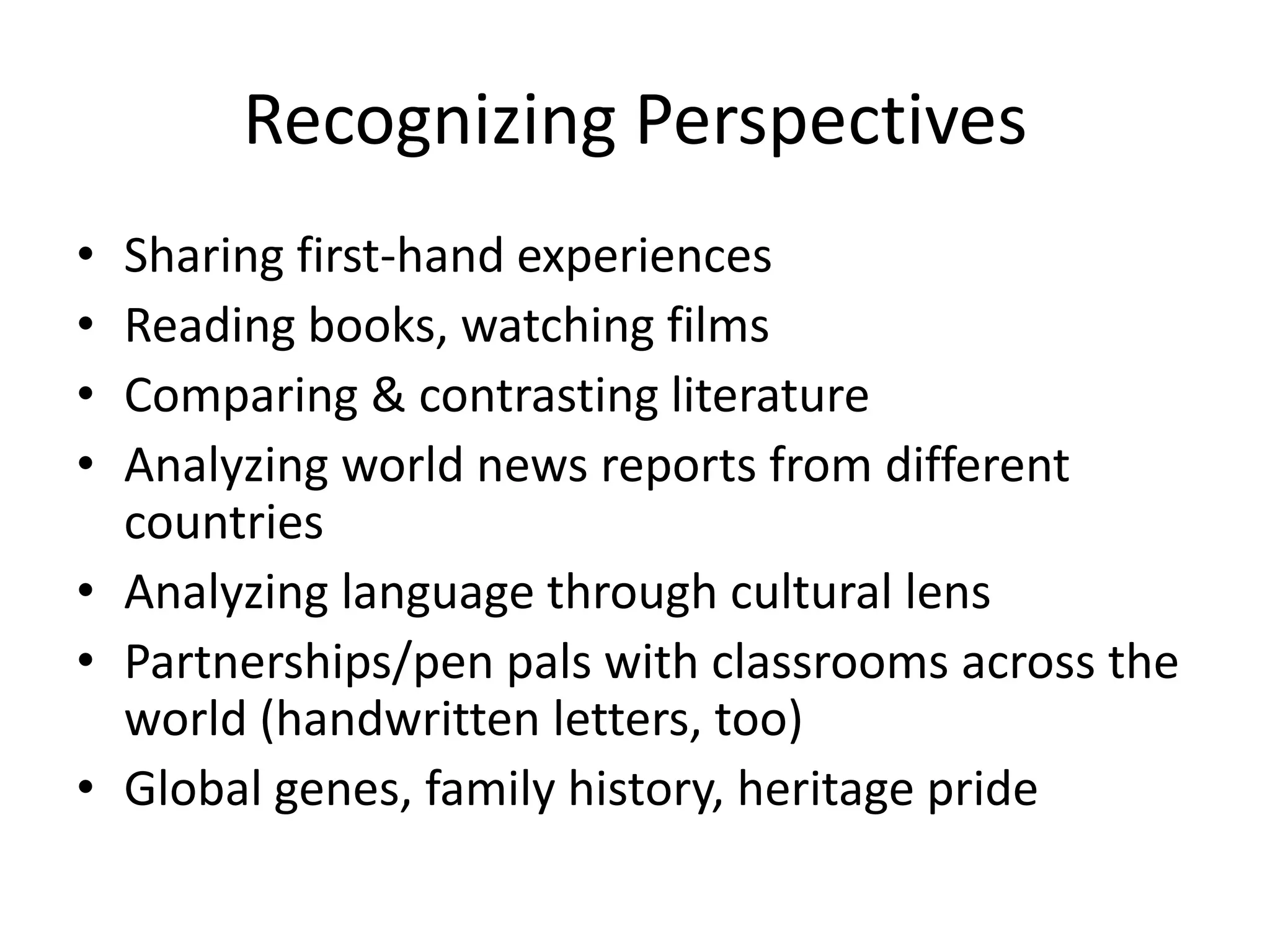 Recognizing Perspectives
• Sharing first-hand experiences
• Reading books, watching films
• Comparing & contrasting literature
• Analyzing world news reports from different
  countries
• Analyzing language through cultural lens
• Partnerships/pen pals with classrooms across the
  world (handwritten letters, too)
• Global genes, family history, heritage pride
 