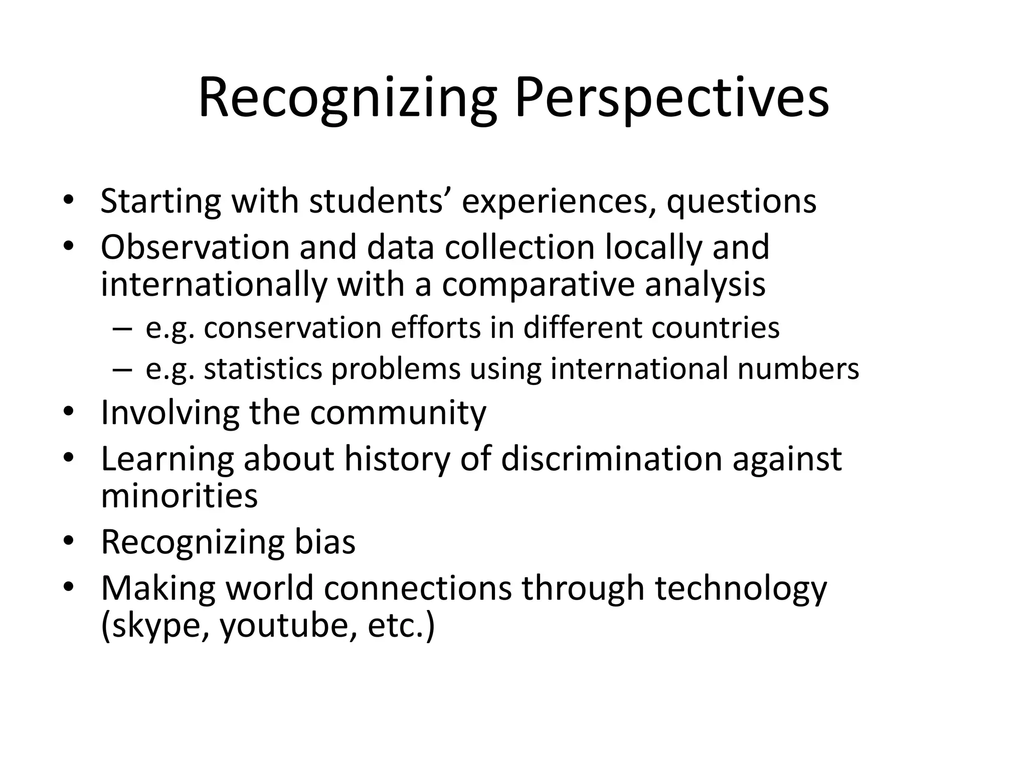 Recognizing Perspectives
• Starting with students’ experiences, questions
• Observation and data collection locally and
  internationally with a comparative analysis
   – e.g. conservation efforts in different countries
   – e.g. statistics problems using international numbers
• Involving the community
• Learning about history of discrimination against
  minorities
• Recognizing bias
• Making world connections through technology
  (skype, youtube, etc.)
 
