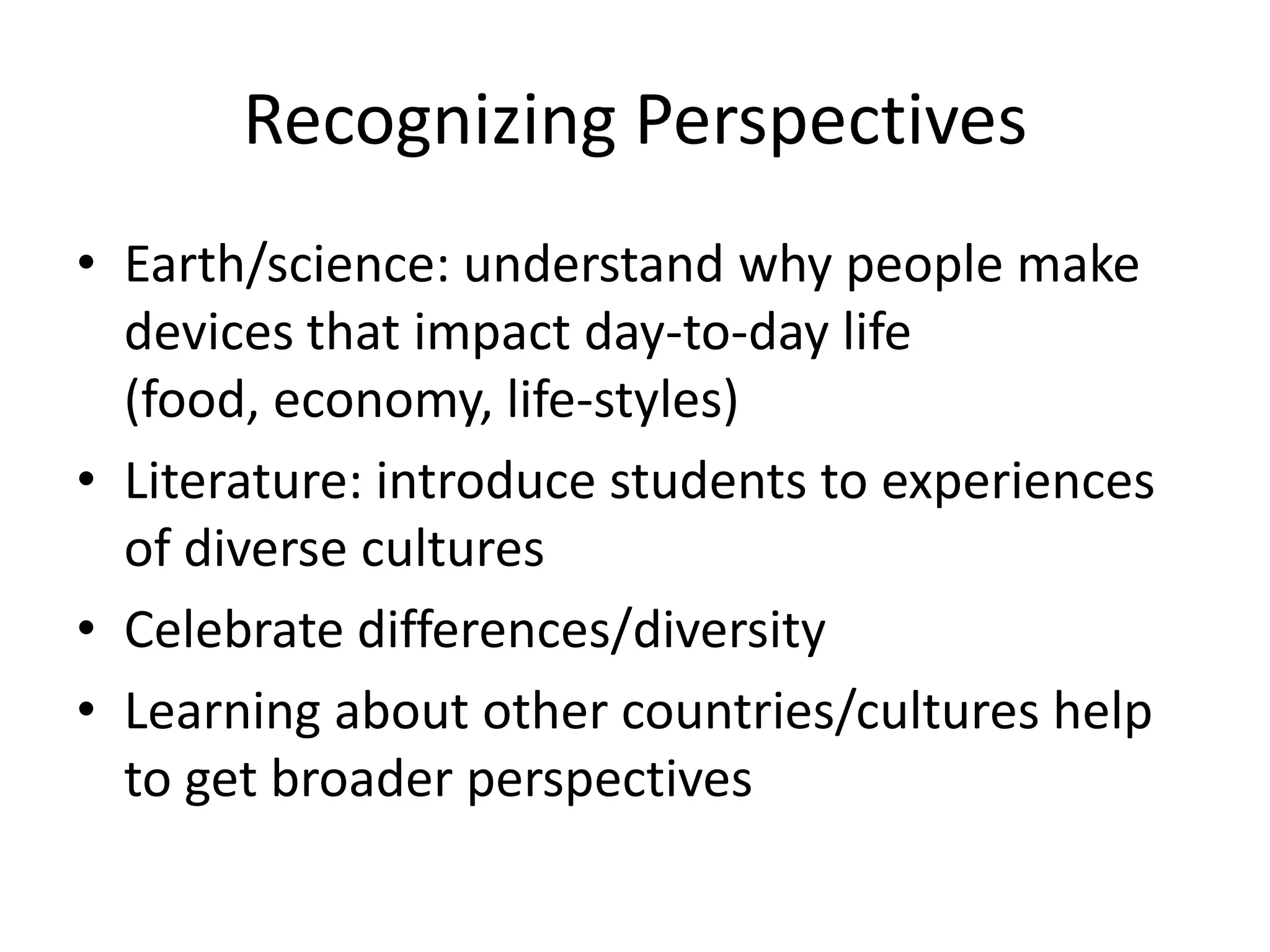 Recognizing Perspectives
• Earth/science: understand why people make
  devices that impact day-to-day life
  (food, economy, life-styles)
• Literature: introduce students to experiences
  of diverse cultures
• Celebrate differences/diversity
• Learning about other countries/cultures help
  to get broader perspectives
 