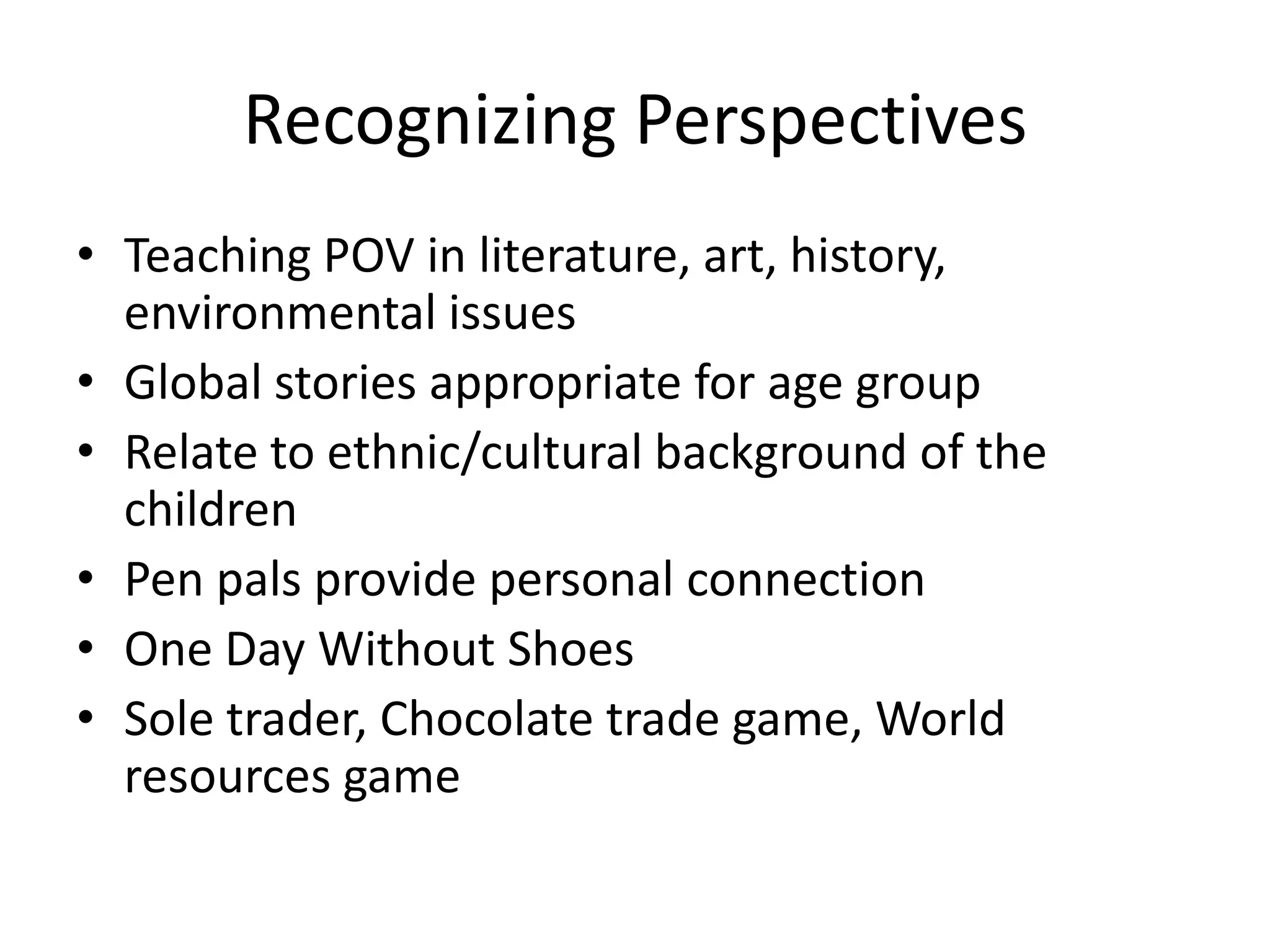 Recognizing Perspectives
• Teaching POV in literature, art, history,
  environmental issues
• Global stories appropriate for age group
• Relate to ethnic/cultural background of the
  children
• Pen pals provide personal connection
• One Day Without Shoes
• Sole trader, Chocolate trade game, World
  resources game
 