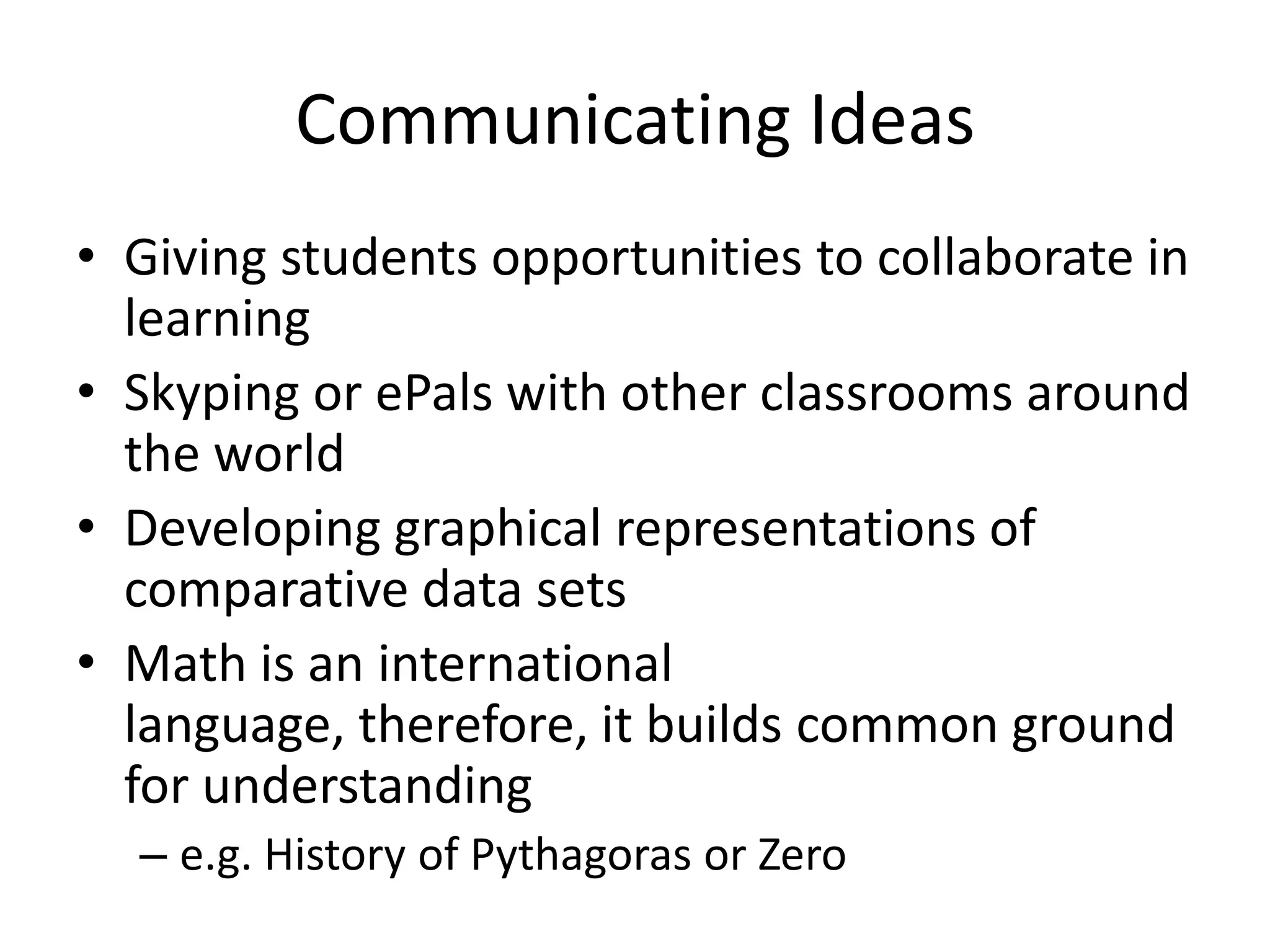 Communicating Ideas
• Giving students opportunities to collaborate in
  learning
• Skyping or ePals with other classrooms around
  the world
• Developing graphical representations of
  comparative data sets
• Math is an international
  language, therefore, it builds common ground
  for understanding
  – e.g. History of Pythagoras or Zero
 
