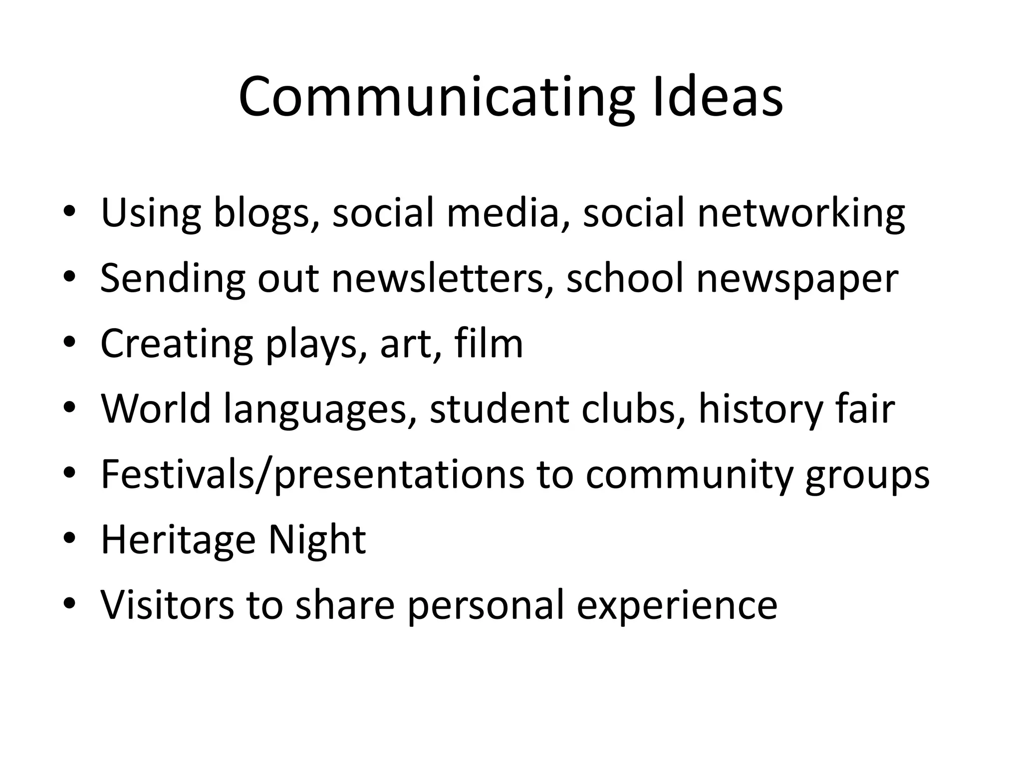 Communicating Ideas
•   Using blogs, social media, social networking
•   Sending out newsletters, school newspaper
•   Creating plays, art, film
•   World languages, student clubs, history fair
•   Festivals/presentations to community groups
•   Heritage Night
•   Visitors to share personal experience
 