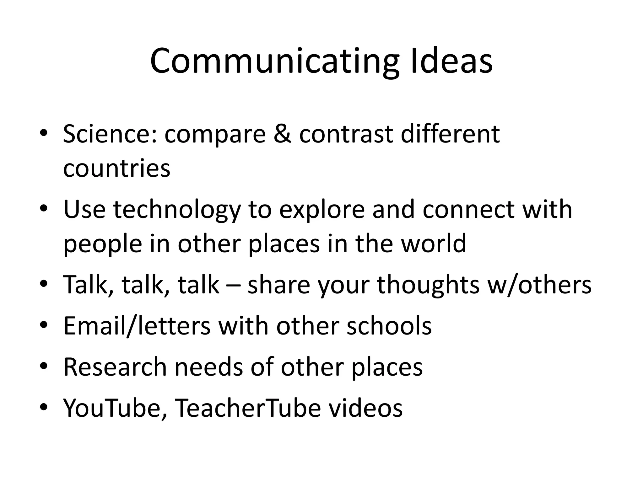 Communicating Ideas
• Science: compare & contrast different
  countries
• Use technology to explore and connect with
  people in other places in the world
• Talk, talk, talk – share your thoughts w/others
• Email/letters with other schools
• Research needs of other places
• YouTube, TeacherTube videos
 