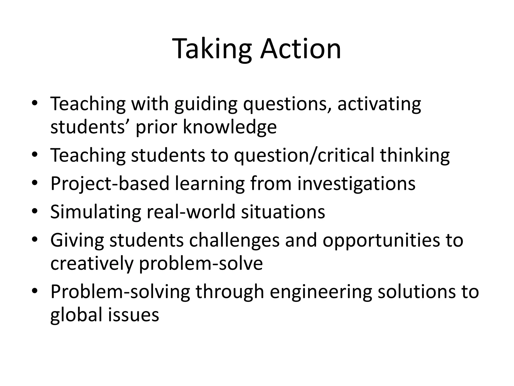 Taking Action
• Teaching with guiding questions, activating
  students’ prior knowledge
• Teaching students to question/critical thinking
• Project-based learning from investigations
• Simulating real-world situations
• Giving students challenges and opportunities to
  creatively problem-solve
• Problem-solving through engineering solutions to
  global issues
 