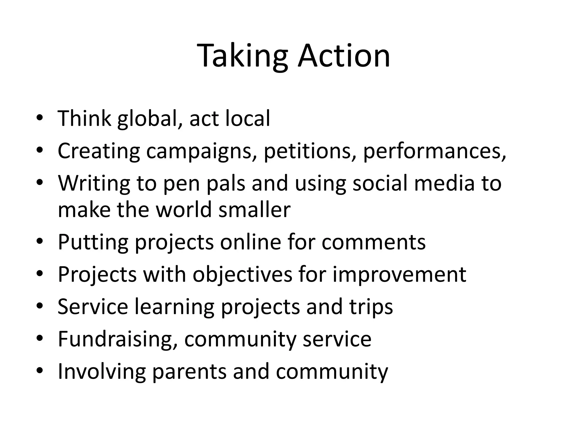 Taking Action
• Think global, act local
• Creating campaigns, petitions, performances,
• Writing to pen pals and using social media to
  make the world smaller
• Putting projects online for comments
• Projects with objectives for improvement
• Service learning projects and trips
• Fundraising, community service
• Involving parents and community
 