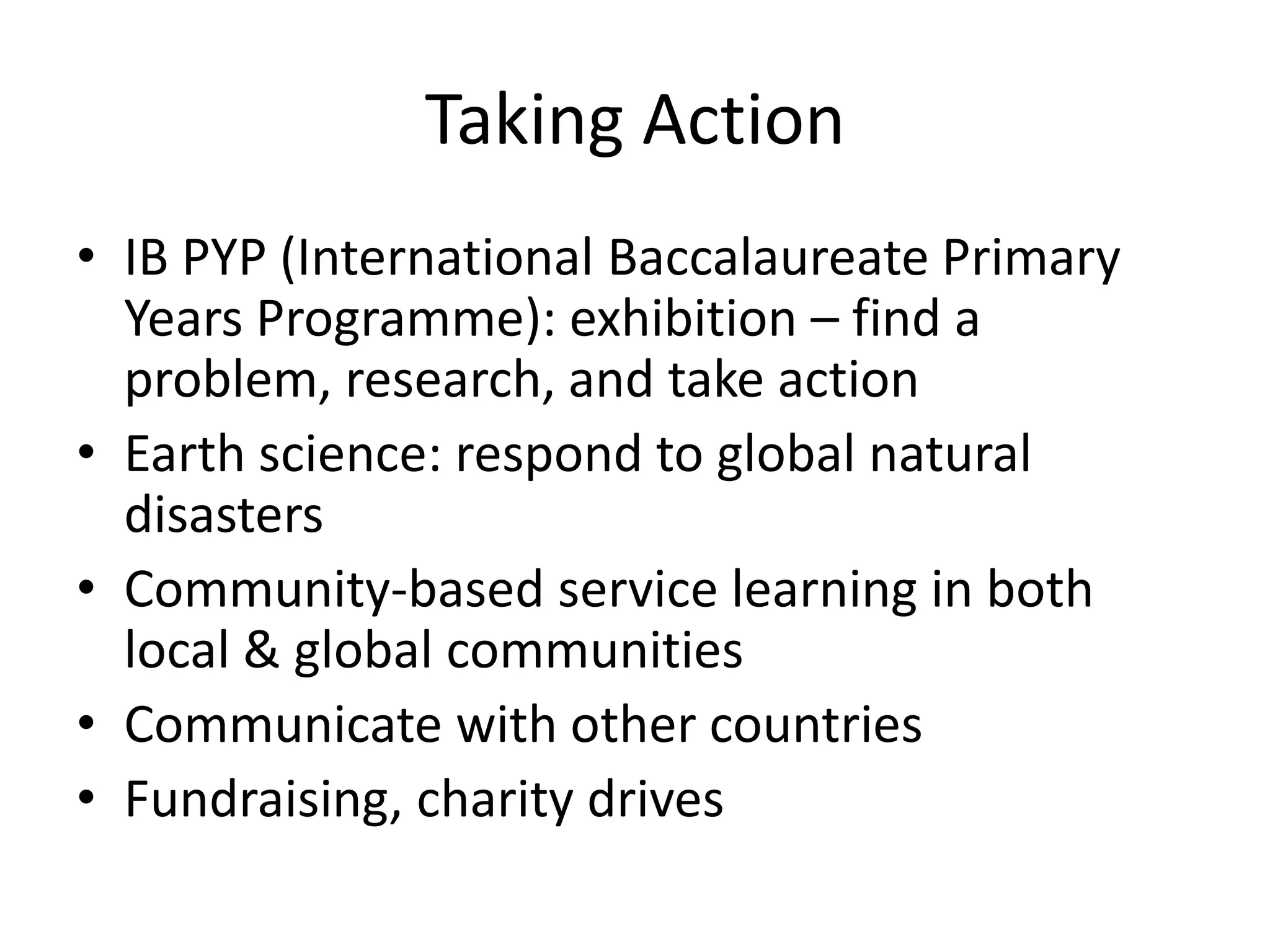 Taking Action
• IB PYP (International Baccalaureate Primary
  Years Programme): exhibition – find a
  problem, research, and take action
• Earth science: respond to global natural
  disasters
• Community-based service learning in both
  local & global communities
• Communicate with other countries
• Fundraising, charity drives
 