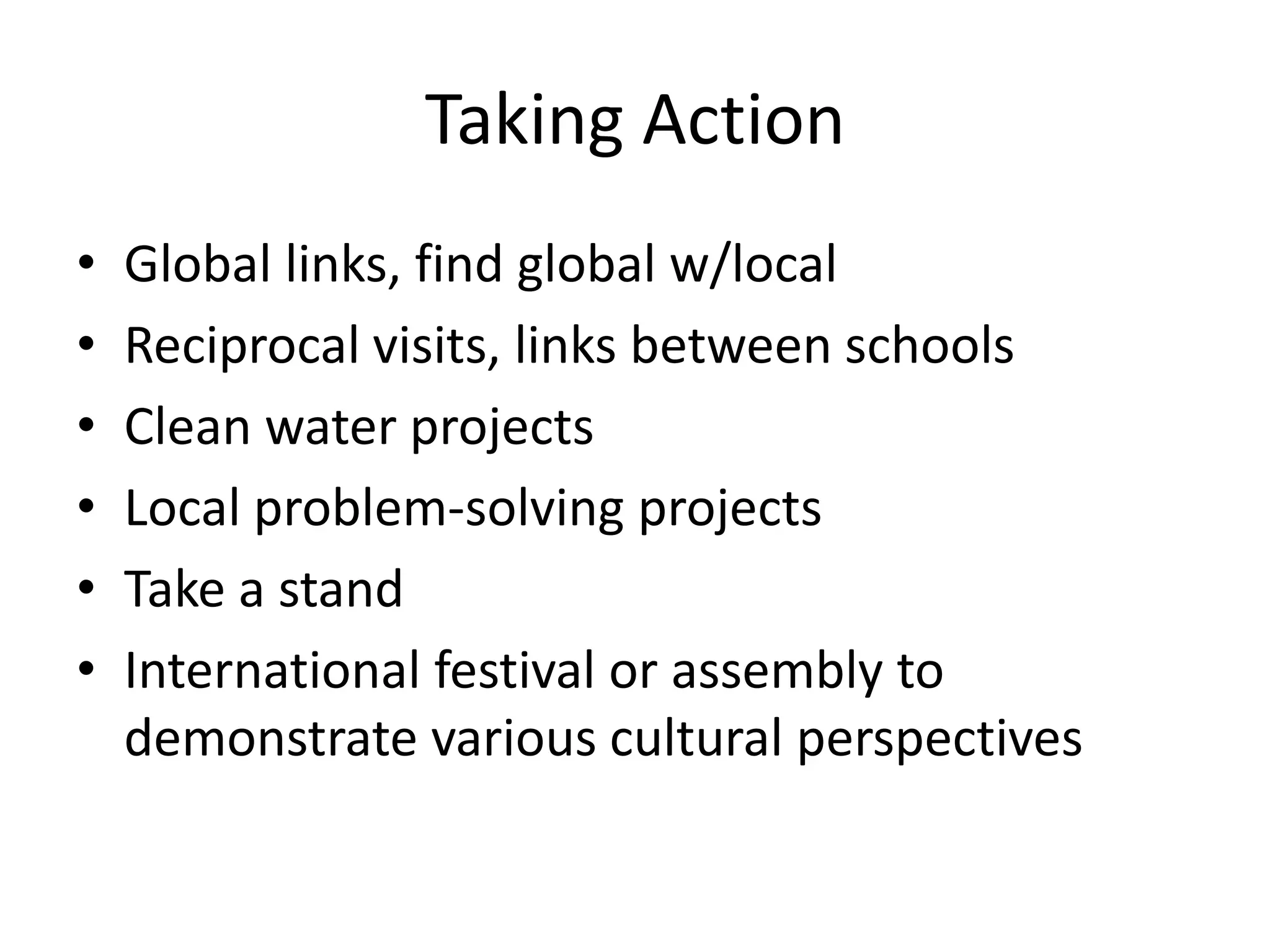 Taking Action
•   Global links, find global w/local
•   Reciprocal visits, links between schools
•   Clean water projects
•   Local problem-solving projects
•   Take a stand
•   International festival or assembly to
    demonstrate various cultural perspectives
 