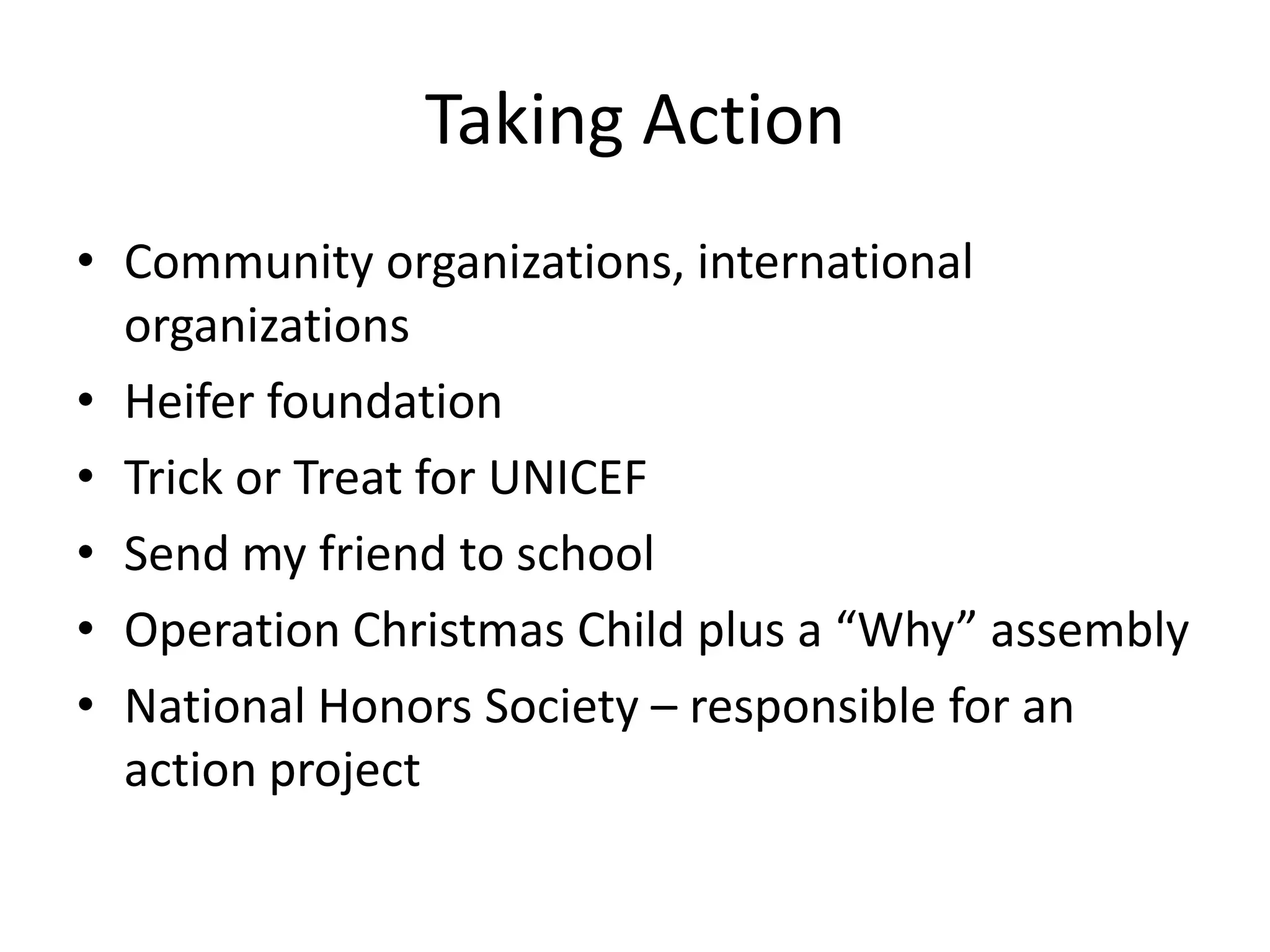 Taking Action
• Community organizations, international
  organizations
• Heifer foundation
• Trick or Treat for UNICEF
• Send my friend to school
• Operation Christmas Child plus a “Why” assembly
• National Honors Society – responsible for an
  action project
 