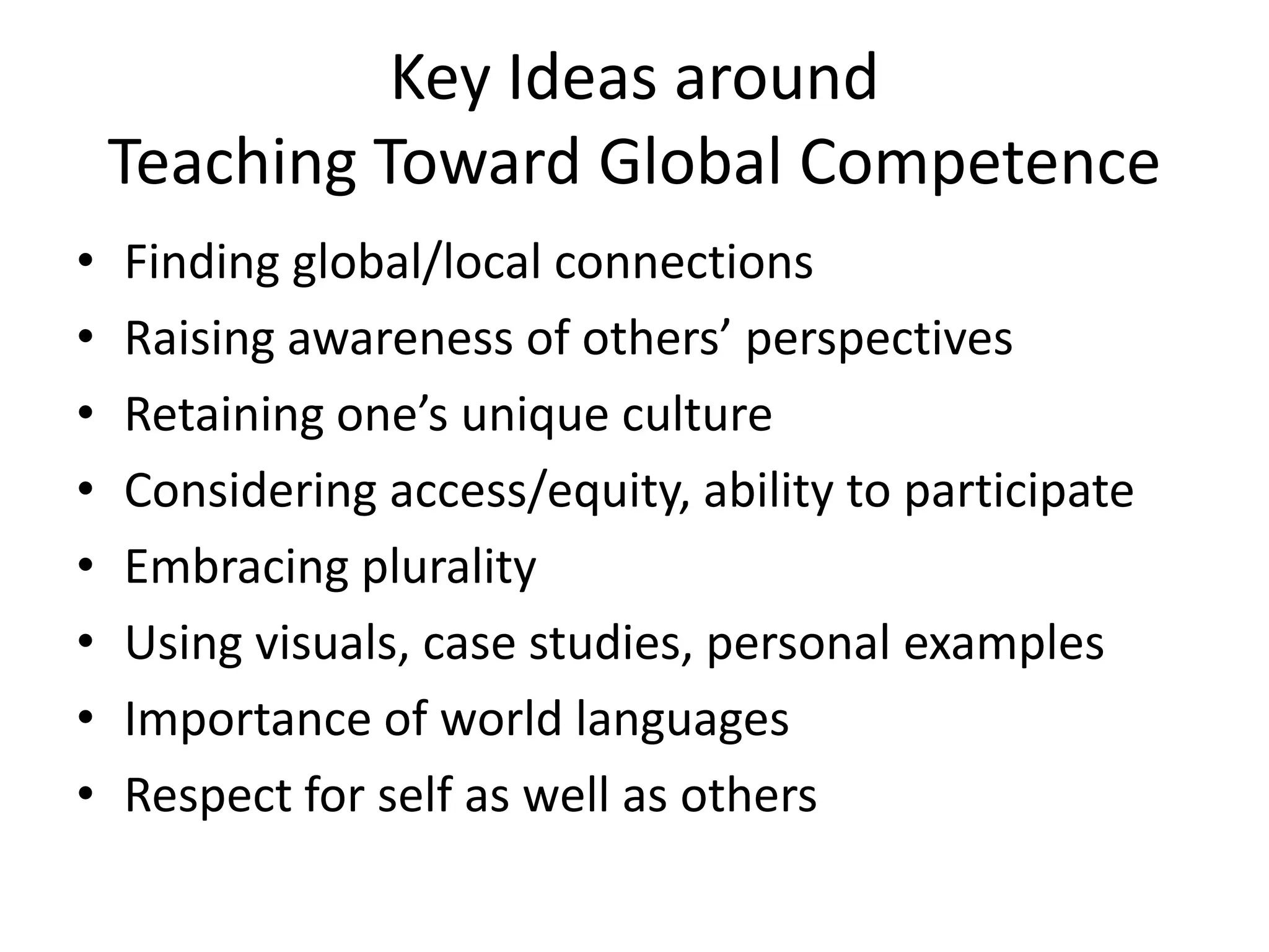Key Ideas around
    Teaching Toward Global Competence
•   Finding global/local connections
•   Raising awareness of others’ perspectives
•   Retaining one’s unique culture
•   Considering access/equity, ability to participate
•   Embracing plurality
•   Using visuals, case studies, personal examples
•   Importance of world languages
•   Respect for self as well as others
 