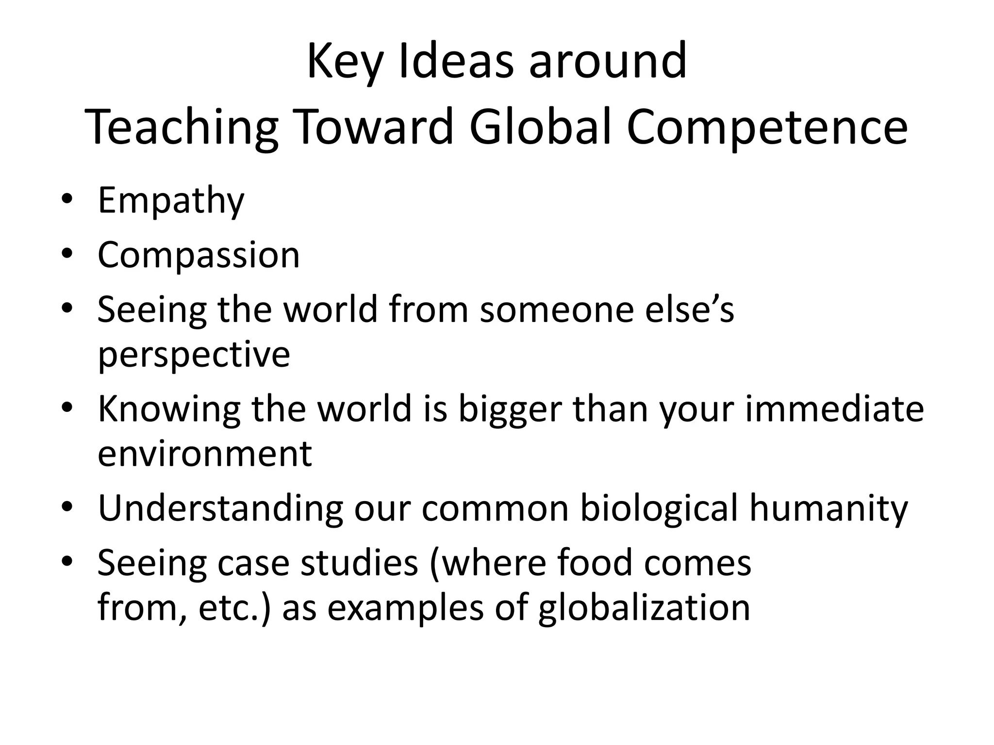 Key Ideas around
 Teaching Toward Global Competence
• Empathy
• Compassion
• Seeing the world from someone else’s
  perspective
• Knowing the world is bigger than your immediate
  environment
• Understanding our common biological humanity
• Seeing case studies (where food comes
  from, etc.) as examples of globalization
 