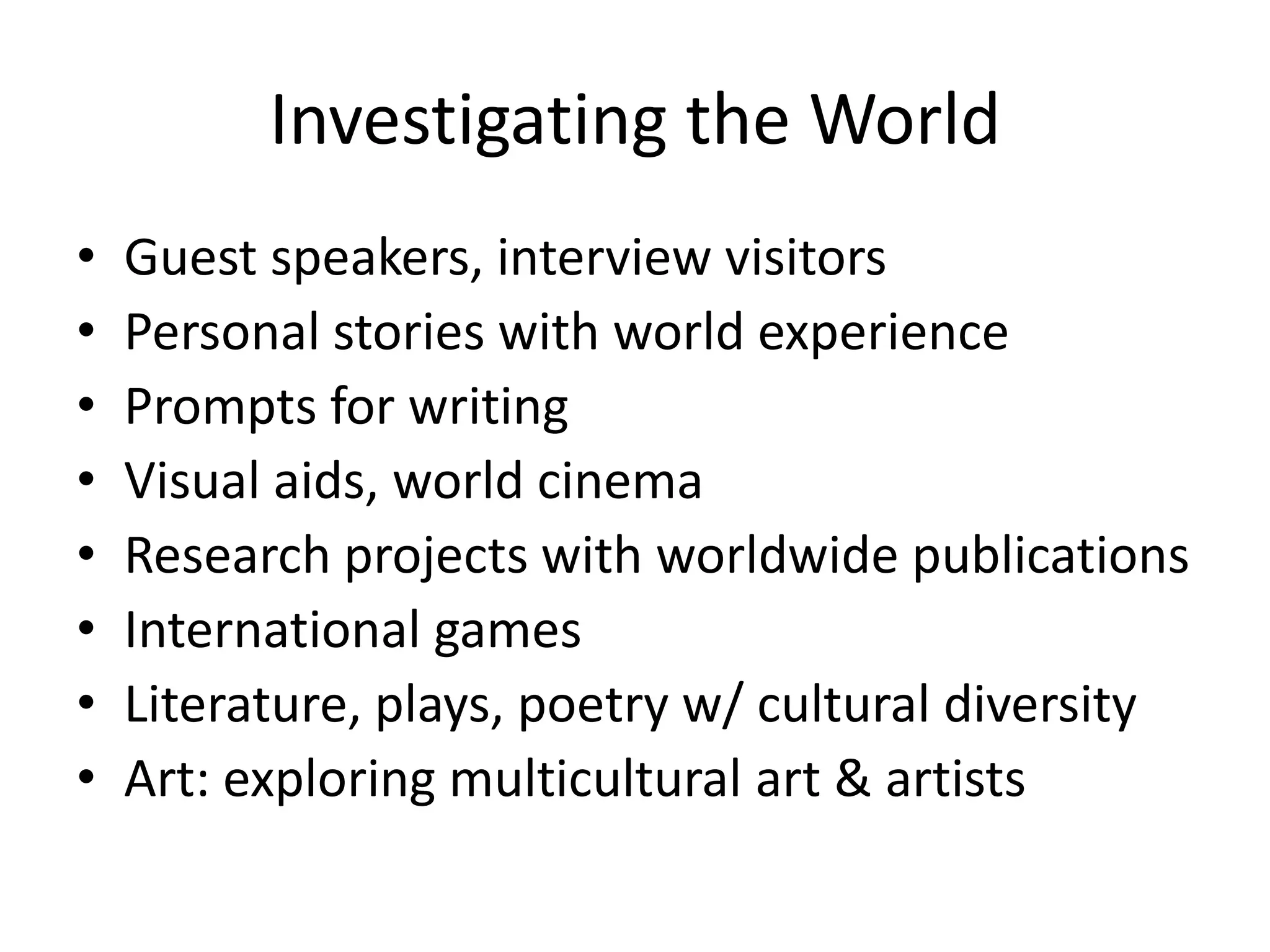 Investigating the World
•   Guest speakers, interview visitors
•   Personal stories with world experience
•   Prompts for writing
•   Visual aids, world cinema
•   Research projects with worldwide publications
•   International games
•   Literature, plays, poetry w/ cultural diversity
•   Art: exploring multicultural art & artists
 