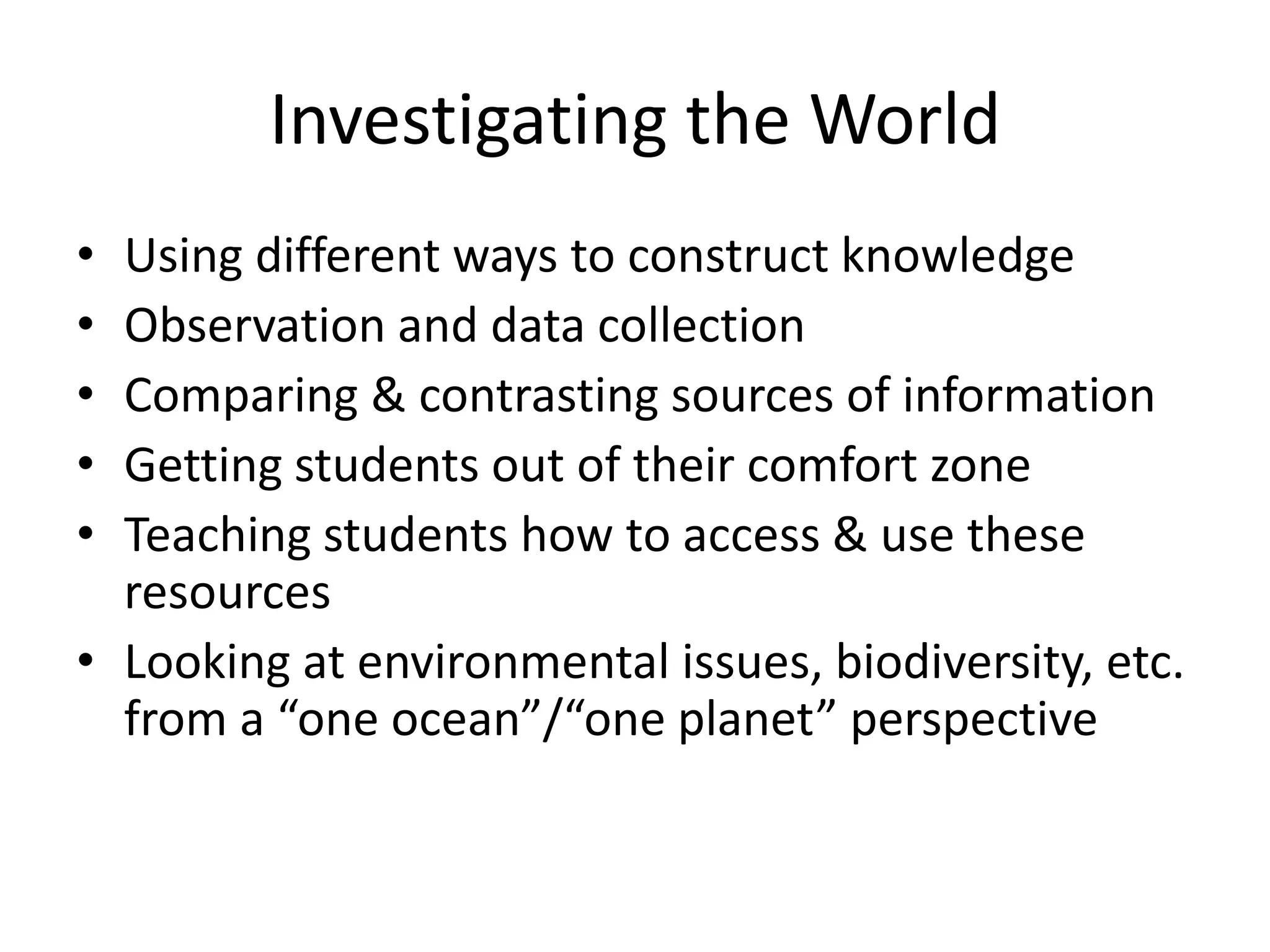 Investigating the World
• Using different ways to construct knowledge
• Observation and data collection
• Comparing & contrasting sources of information
• Getting students out of their comfort zone
• Teaching students how to access & use these
  resources
• Looking at environmental issues, biodiversity, etc.
  from a “one ocean”/“one planet” perspective
 