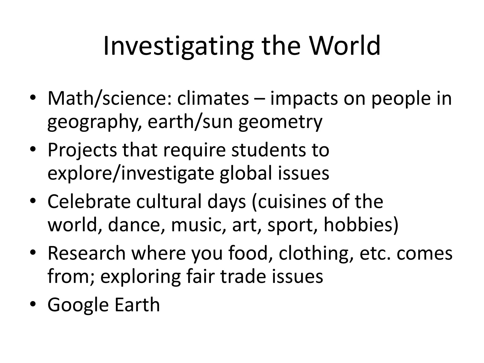 Investigating the World
• Math/science: climates – impacts on people in
  geography, earth/sun geometry
• Projects that require students to
  explore/investigate global issues
• Celebrate cultural days (cuisines of the
  world, dance, music, art, sport, hobbies)
• Research where you food, clothing, etc. comes
  from; exploring fair trade issues
• Google Earth
 