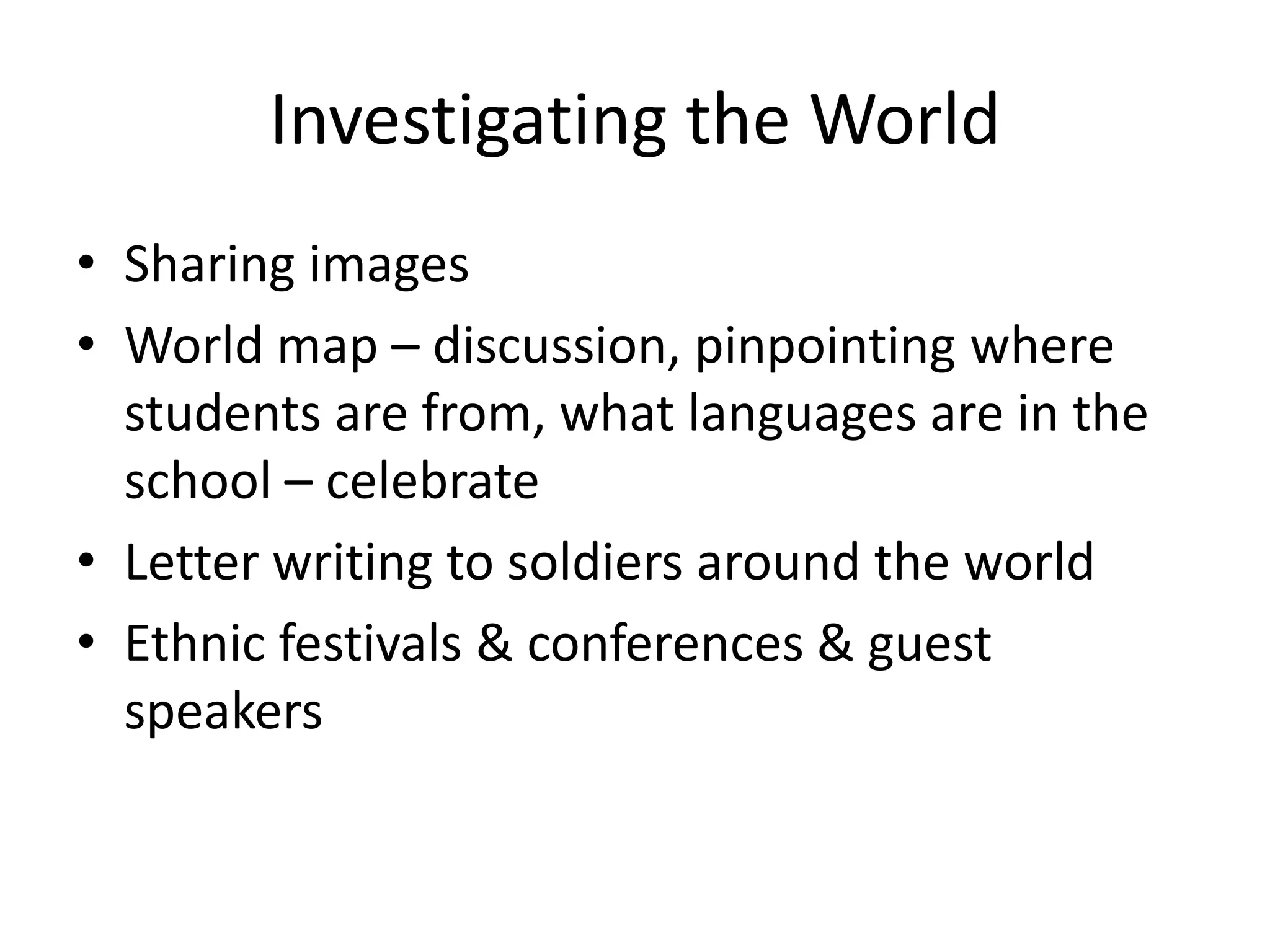 Investigating the World
• Sharing images
• World map – discussion, pinpointing where
  students are from, what languages are in the
  school – celebrate
• Letter writing to soldiers around the world
• Ethnic festivals & conferences & guest
  speakers
 