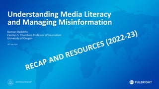 Sponsored by the U.S. Department of State
Bureau of Educational and Cultural Affairs
Understanding Media Literacy
and Managing Misinformation
Damian Radcliffe
Carolyn S. Chambers Professor of Journalism
University of Oregon
20th July 2022
RECAP AND RESOURCES (2022-23)
 